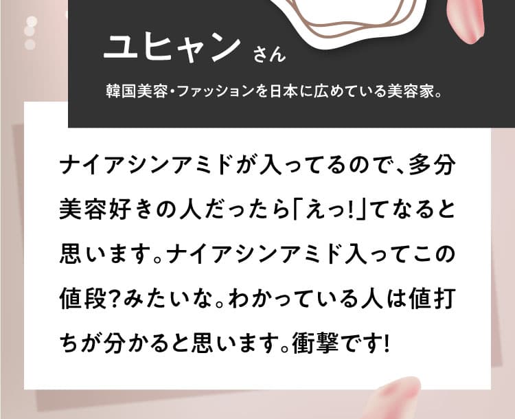 【ユヒャンさん 韓国美容・ファッションを日本に広めている美容家。】ナイアシンアミドが入ってるので、多分美容好きの人だったら「えっ！」てなると思います。ナイアシンアミド入ってこの値段？みたいな。わかっている人は値打ちが分かると思います。衝撃です！
