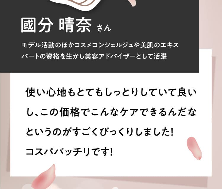 【國分 晴奈さん モデル活動のほかコスメコンシェルジュや美肌のエキスパートの資格を生かし美容アドバイザーとして活躍】使い心地もとてもしっとりしていて良いし、この価格でこんなケアできるんだなというのがすごくびっくりしました！コスパバッチリです！