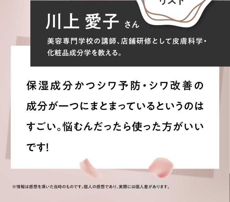 【川上 愛子さん 美容専門学校の講師、店舗研修として皮膚科学・化粧品成分学を教える。】保湿成分かつシワ予防・シワ改善の成分が一つにまとまっているというのはすごい。悩むんだったら使った方がいいです！ ※情報は感想を頂いた当時のものです。個人の感想であり、実際には個人差があります。