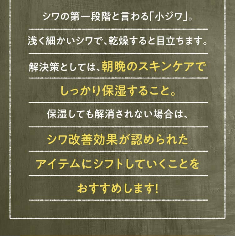 シワの第一段階と言わる「小ジワ」。浅く細かいシワで、乾燥すると目立ちます。解決策としては、朝晩のスキンケアでしっかり保湿すること。保湿しても解消されない場合は、シワ改善効果が認められたアイテムにシフトしていくことをおすすめします！