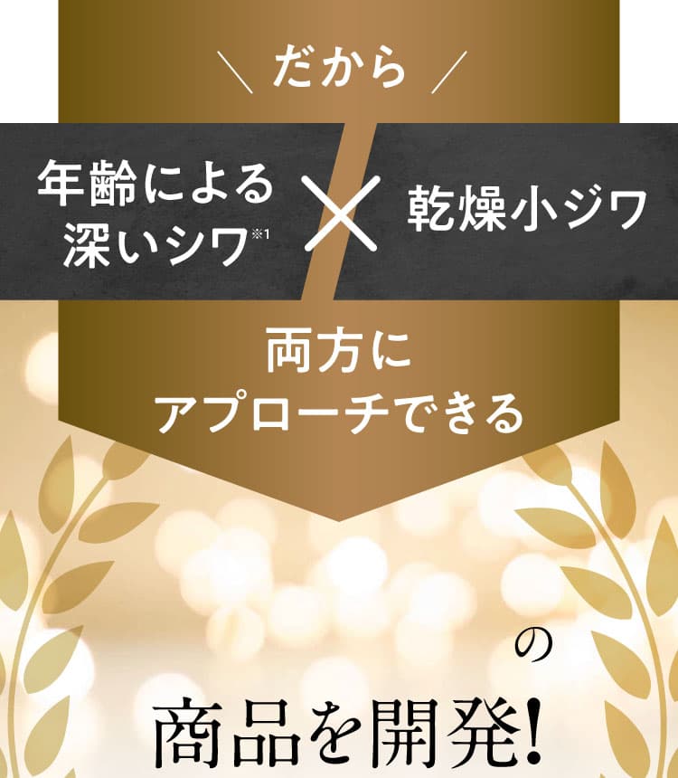 ＼だから／ 年齢による深いシワ※1 × 乾燥小ジワ 両方にアプローチできる 日本初※2 の商品を開発!