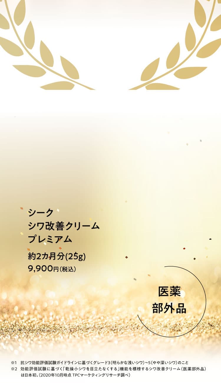 シーク シワ改善クリームプレミアム 約2カ月分(25g)9,900円（税込）【医薬部外品】※1 抗シワ効能評価試験ガイドラインに基づくグレード3（明らかな浅いシワ）～5（やや深いシワ）のこと ※2 効能評価試験に基づく「乾燥小シワを目立たなくする」機能を標榜するシワ改善クリーム（医薬部外品）は日本初。（2020年10月時点 TPCマーケティングリサーチ調べ）