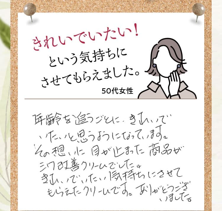 きれいでいたい！という気持ちにさせてもらえました。【50代女性】 年齢を追うごとに、きれいでいたいと思うようになっています。その想いに目が止まった商品がシワ改善クリームでした。きれいでいたい気持ちにさせてもらえたクリームです。ありがとうございました。