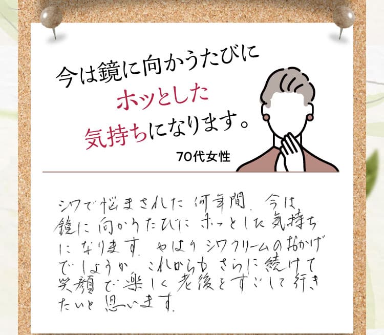 今は鏡に向かうたびにホッとした気持ちになります。【70代女性】 シワで悩まされた何年間、今は鏡に向かうたびにホッとした気持ちになります。やはりシワクリームのおかげでしょうか。これからもさらに続けて笑顔で楽しく老後をすごして行きたいと思います。