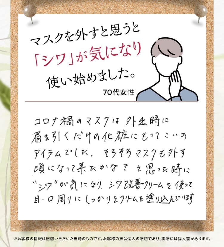 マスクを外すと思うと「シワ」が気になり使い始めました。【70代女性】コロナ禍のマスクは外出時に眉を引くだけの化粧にもってこいのアイテムでした。そろそろマスクも外す頃になって来たかな？と思ったときに“シワ”が気になり、シワ改善クリームを使って目・口周りにしっかりとクリームを塗り込んでいます。 ※お客様の情報は感想いただいた当時のものです。お客様の声は個人の感想であり、実感には個人差があります。